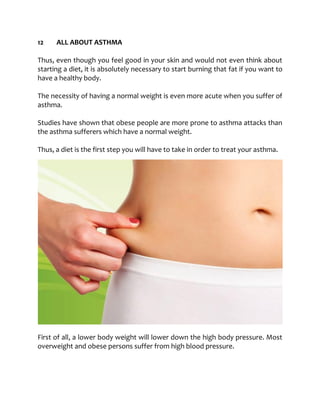 12 ALL ABOUT ASTHMA
Thus, even though you feel good in your skin and would not even think about
starting a diet, it is absolutely necessary to start burning that fat if you want to
have a healthy body.
The necessity of having a normal weight is even more acute when you suffer of
asthma.
Studies have shown that obese people are more prone to asthma attacks than
the asthma sufferers which have a normal weight.
Thus, a diet is the first step you will have to take in order to treat your asthma.
First of all, a lower body weight will lower down the high body pressure. Most
overweight and obese persons suffer from high blood pressure.
 