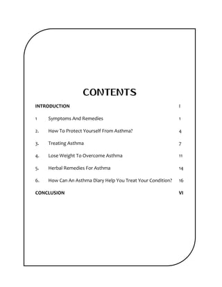 CONTENTS
INTRODUCTION I
1 Symptoms And Remedies 1
2. How To Protect Yourself From Asthma? 4
3. Treating Asthma 7
4. Lose Weight To Overcome Asthma 11
5. Herbal Remedies For Asthma 14
6. How Can An Asthma Diary Help You Treat Your Condition? 16
CONCLUSION VI
 