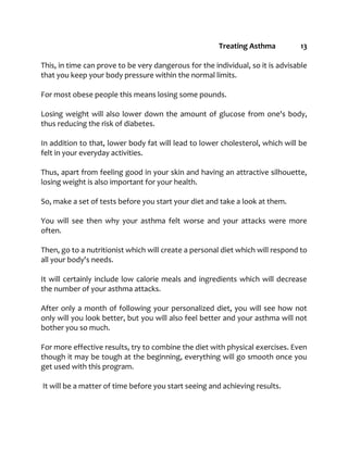 Treating Asthma 13
This, in time can prove to be very dangerous for the individual, so it is advisable
that you keep your body pressure within the normal limits.
For most obese people this means losing some pounds.
Losing weight will also lower down the amount of glucose from one's body,
thus reducing the risk of diabetes.
In addition to that, lower body fat will lead to lower cholesterol, which will be
felt in your everyday activities.
Thus, apart from feeling good in your skin and having an attractive silhouette,
losing weight is also important for your health.
So, make a set of tests before you start your diet and take a look at them.
You will see then why your asthma felt worse and your attacks were more
often.
Then, go to a nutritionist which will create a personal diet which will respond to
all your body's needs.
It will certainly include low calorie meals and ingredients which will decrease
the number of your asthma attacks.
After only a month of following your personalized diet, you will see how not
only will you look better, but you will also feel better and your asthma will not
bother you so much.
For more effective results, try to combine the diet with physical exercises. Even
though it may be tough at the beginning, everything will go smooth once you
get used with this program.
It will be a matter of time before you start seeing and achieving results.
 