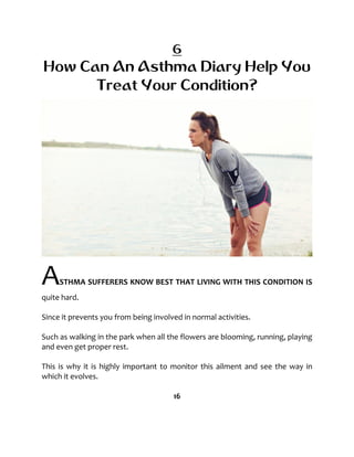 6
How Can An Asthma Diary Help You
Treat Your Condition?
ASTHMA SUFFERERS KNOW BEST THAT LIVING WITH THIS CONDITION IS
quite hard.
Since it prevents you from being involved in normal activities.
Such as walking in the park when all the flowers are blooming, running, playing
and even get proper rest.
This is why it is highly important to monitor this ailment and see the way in
which it evolves.
16
 