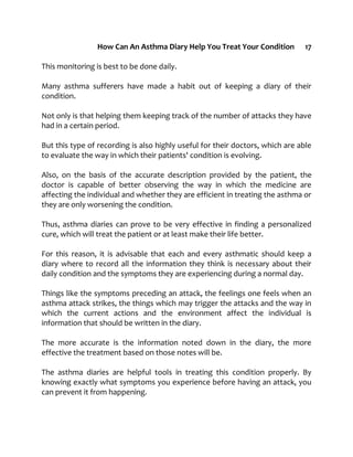 How Can An Asthma Diary Help You Treat Your Condition 17
This monitoring is best to be done daily.
Many asthma sufferers have made a habit out of keeping a diary of their
condition.
Not only is that helping them keeping track of the number of attacks they have
had in a certain period.
But this type of recording is also highly useful for their doctors, which are able
to evaluate the way in which their patients' condition is evolving.
Also, on the basis of the accurate description provided by the patient, the
doctor is capable of better observing the way in which the medicine are
affecting the individual and whether they are efficient in treating the asthma or
they are only worsening the condition.
Thus, asthma diaries can prove to be very effective in finding a personalized
cure, which will treat the patient or at least make their life better.
For this reason, it is advisable that each and every asthmatic should keep a
diary where to record all the information they think is necessary about their
daily condition and the symptoms they are experiencing during a normal day.
Things like the symptoms preceding an attack, the feelings one feels when an
asthma attack strikes, the things which may trigger the attacks and the way in
which the current actions and the environment affect the individual is
information that should be written in the diary.
The more accurate is the information noted down in the diary, the more
effective the treatment based on those notes will be.
The asthma diaries are helpful tools in treating this condition properly. By
knowing exactly what symptoms you experience before having an attack, you
can prevent it from happening.
 