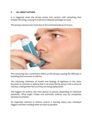 II ALL ABOUT ASTHMA
It is triggered when the airway comes into contact with something that
irritates the lining, causing it to become inflamed and begin to swell.
The airways narrow even more due to the eventual build-up of mucus.
This narrowing has a constrictive effect on the airways causing the difficulty in
breathing that we know as asthma.
The wheezing, shortness of breath and feelings of tightness in the chest
becomes so common in asthma that it can easily fill the person with a sense of
real fear, making them feel as if they are being asphyxiated.
The triggers for asthma vary from person to person, depending on individual
sensitivity. What might irritate one asthmatic sufferer may be completely
harmless to another.
An important element in asthma control is learning about your individual
triggers and then avoiding them as much as possible.
 