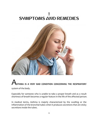 1
SYMPTOMS AND REMEDIES
ASTHMA IS A VERY BAD CONDITION CONCERNING THE RESPIRATORY
system of the body.
Especially for someone who is unable to take a proper breath and as a result
shortness of breath becomes a regular feature in the life of the affected person.
In medical terms, Asthma is majorly characterized by the swelling or the
inflammation of the bronchial tubes when it produces secretions that are sticky
secretions inside the tubes.
1
 