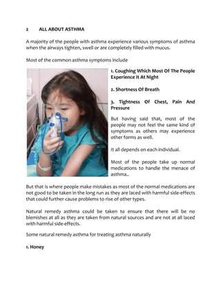 2 ALL ABOUT ASTHMA
A majority of the people with asthma experience various symptoms of asthma
when the airways tighten, swell or are completely filled with mucus.
Most of the common asthma symptoms include
1. Coughing Which Most Of The People
Experience It At Night
2. Shortness Of Breath
3. Tightness Of Chest, Pain And
Pressure
But having said that, most of the
people may not feel the same kind of
symptoms as others may experience
other forms as well.
It all depends on each individual.
Most of the people take up normal
medications to handle the menace of
asthma..
But that is where people make mistakes as most of the normal medications are
not good to be taken in the long run as they are laced with harmful side-effects
that could further cause problems to rise of other types.
Natural remedy asthma could be taken to ensure that there will be no
blemishes at all as they are taken from natural sources and are not at all laced
with harmful side-effects.
Some natural remedy asthma for treating asthma naturally
1. Honey
 