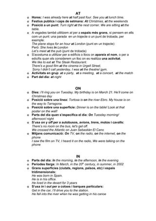 AT
o Hores: I was already here at half past four. See you at lunch time.
o Festius publics i caps de setmana: At Christmas, at the weekends
o Posició a un punt: Turn right at the next corner. We are sitting at the
  table.
o A vegades també utilitzem at per a espais més grans, si pensem en ells
  com un punt: una parada en un trajecte o un punt de trobada, per
  exemple:
  The plane stops for an hour at London (punt en un trajecte)
  Però: She lives in London
  Let’s meet at the pub (punt de trobada)
o S'acostuma a utilitzar per a edificis o llocs on apareix el nom, o per a
  edicifis quan els considerem un lloc on es realitza una activitat.
  We like to eat at The Steak Restaurant.
  There's a good film at the cinema in Urgell Street.
   Sorry I didn’t call yesterday, I was at the theatre/ gym.
o Activitats en grup: at a party, at a meeting, at a concert, at the match
o Part del dia: at night


                                  ON
o Dies: I’ll ring you on Tuesday. My birthday is on March 21. He’ll come on
  Christmas day
o Posició sobre una línea: Tortosa is on the river Ebro. My house is on
  the way to Tarragona.
o Posició sobre una superfície: Dinner is on the table! Look at that
  poster on the wall!
o Parts del dia quan s’especifica el dia: On Tuesday morning/
  afternoon/ night
o S’usa on y off per a autobusos, avions, trens, motos i cavalls:
  There’s no room on the bus, let's get off.
  We crossed the Atlantic on Juan Sebastián El Cano
o Mitjans comunicació: On TV, on the radio, on the internet, on the
  phone
  I saw the film on TV, I heard it on the radio, We were talking on the
  phone


                                  IN
o Parts del dia: In the morning, in the afternoon, in the evening
o Períodes llargs: In March, in the 20th century, in summer, in 2002
o Grans superfícies (ciutats, regions, països, etc) i espais
  tridimensionals:
  He was born in Spain.
  He is in his office.
  He lived in the desert for 3 years
o S’usa in i out per a cotxes i barques particulars:
  Get in the car, I’ll drive you to the station.
  He fell into the river when he was getting in his canoe
 