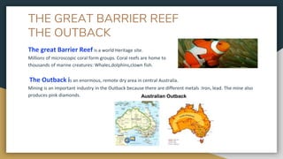 THE GREAT BARRIER REEF
THE OUTBACK
The great Barrier Reef is a world Heritage site.
Millions of microscopic coral form groups. Coral reefs are home to
thousands of marine creatures: Whales,dolphins,clown fish.
The Outback is an enormous, remote dry area in central Australia.
Mining is an important industry in the Outback because there are different metals :Iron, lead. The mine also
produces pink diamonds.
 