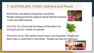 7. AUSTRALIAN FOOD (Adriana and Paula)
Some fruits and plants only grow in Australia.
People rediscovered the original native food of Australia
in the late 20th century.
Lilly Pilly: it’s a fruit and the leaves of this plant are
warrigals greens, similar to spinach.
Witchetty Grubs:This white insects have a lot of protein. People eat
them raw or cook them in hot ashes . People say they are delicious
 