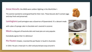 Anzac biscuits: the ANZA were soldiers fighting in the World War I.
The women wanted to send good food for their men. These biscuits don’t contain eggs
and stay fresh and preserved.
Lamingtons:Lord Lamington was a Governor of Queensland. It’s a dessert made
with cubes of sponge cake in chocolate and covered in coconut.
Meat:Is a big part of Australia diet and meat pies are very popular.
Everybody agrees that it is delicious!
Pie Floater:A baker, invented the pie floater in South in Australia
in 1914. He put a meat pie in a dish and poured pea soup around it.
 