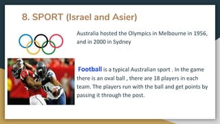 8. SPORT (Israel and Asier)
Australia hosted the Olympics in Melbourne in 1956,
and in 2000 in Sydney
Football is a typical Australian sport . In the game
there is an oval ball , there are 18 players in each
team. The players run with the ball and get points by
passing it through the post.
 
