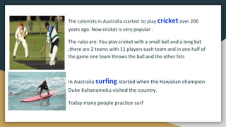 The colonists in Australia started to play cricket over 200
years ago. Now cricket is very popular .
The rules are: You play cricket with a small ball and a long bat
,there are 2 teams with 11 players each team and in one half of
the game one team throws the ball and the other hits
In Australia surfing started when the Hawaiian champion
Duke Kahanamoku visited the country.
Today many people practice surf
 