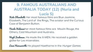 9. FAMOUS AUSTRALIANS AND
AUSTRALIA TODAY (12) (Nuria and
Lucía S)
Kate Blanchett: Her most famous films are Blue Jasmine,
Elizabeth, The Lord of the Rings, The aviator and the Curious
Case of Benjamin Button.
Nicole Kidman:her most famous films are Moulin Rouge, the
Others, Cold Mountain and Australia.
Hugh Jackman: .He made the X-MEN. He received a golden
globe for Les miserables.
Liam Hemsworth: He played Hawthorne in the Hunger Games.
 