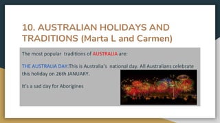 10. AUSTRALIAN HOLIDAYS AND
TRADITIONS (Marta L and Carmen)
The most popular traditions of AUSTRALIA are:
THE AUSTRALIA DAY:This is Australia’s national day. All Australians celebrate
this holiday on 26th JANUARY.
It’s a sad day for Aborigines
 