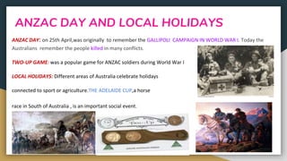 ANZAC DAY AND LOCAL HOLIDAYS
ANZAC DAY: on 25th April,was originally to remember the GALLIPOLI CAMPAIGN IN WORLD WAR I. Today the
Australians remember the people killed in many conflicts.
TWO-UP GAME: was a popular game for ANZAC soldiers during World War I
LOCAL HOLIDAYS: Different areas of Australia celebrate holidays
connected to sport or agriculture.THE ADELAIDE CUP,a horse
race in South of Australia , is an important social event.
 