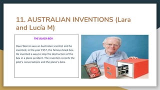 11. AUSTRALIAN INVENTIONS (Lara
and Lucía M)
THE BLACK BOX
Dave Warren was an Australian scientist and he
invented, in the year 1957, the famous black box.
He invented a way to stop the destruction of the
box in a plane accident. The invention records the
pilot’s conversations and the plane’s data.
 