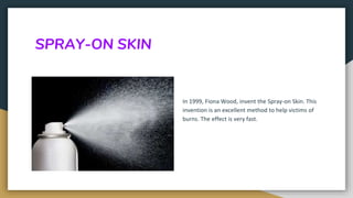 SPRAY-ON SKIN
In 1999, Fiona Wood, invent the Spray-on Skin. This
invention is an excellent method to help victims of
burns. The effect is very fast.
 