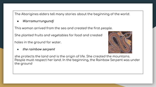 The Aborigines elders tell many stories about the beginning of the world.
● Warramurrungundj
This woman arrived from the sea and created the first people.
She planted fruits and vegetables for food and created
holes in the ground for water.
● the rainbow serpent
she protects the land and is the origin of life. She created the mountains.
People must respect her land. In the beginning, the Rainbow Serpent was under
the ground
 