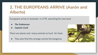 2. THE EUROPEANS ARRIVE (Aarón and
Alberto)
Europeans arrive in Australia in 1770 searching for new land.
● The Endeavour
● Captain Cook
There are plants and many animals to hunt for food.
● They also find this strange animal the kangaroo
 