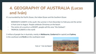 4. GEOGRAPHY OF AUSTRALIA (Lucas
and Iván)
It’s surrounded by the Pacific Ocean, the Indian Ocean and the Southern Ocean
- MODERATE CLIMATE in the south: the summer is from December to February and the winter
is from June to August .People celebrate Christmas on the beach.
- The centre of a country is a DESERT, people call this area “the Outback”.
- TROPICAL CLIMATE in the north
2 million of people live in Australia, mainly in Melbourne, Canberra(the capital) and Sydney
in the southeast and Perth on the southwest coast
THIS IS “ THE OUTBACK”
 