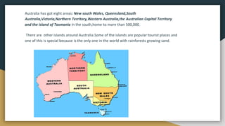 Australia has got eight areas: New south Wales, Queensland,South
Australia,Victoria,Northern Territory,Western Australia,the Australian Capital Territory
and the island of Tasmania in the south,home to more than 500,000.
There are other islands around Australia.Some of the islands are popular tourist places and
one of this is special because is the only one in the world with rainforests growing sand.
 