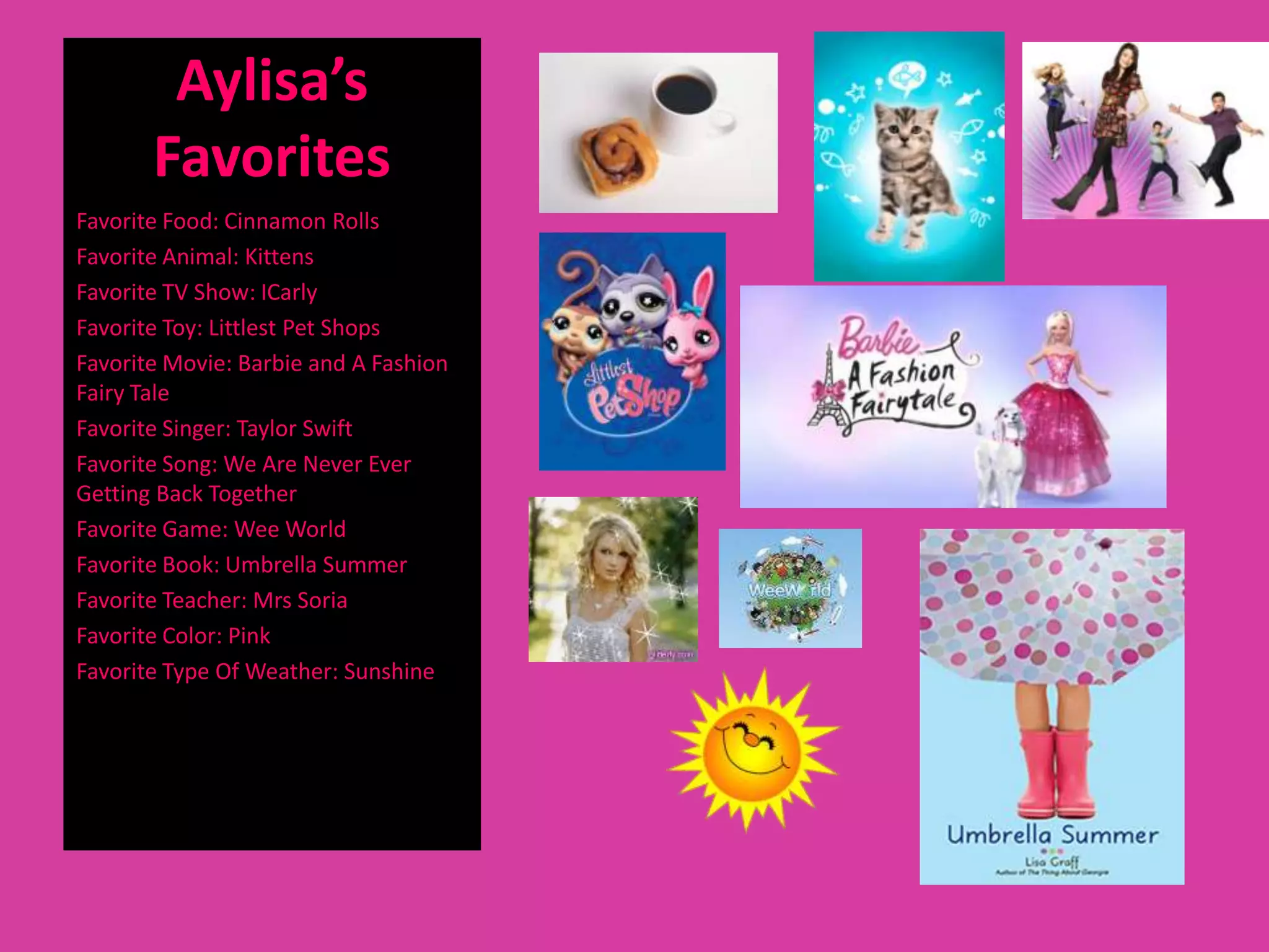 Aylisa’s
       Favorites
Favorite Food: Cinnamon Rolls
Favorite Animal: Kittens
Favorite TV Show: ICarly
Favorite Toy: Littlest Pet Shops
Favorite Movie: Barbie and A Fashion
Fairy Tale
Favorite Singer: Taylor Swift
Favorite Song: We Are Never Ever
Getting Back Together
Favorite Game: Wee World
Favorite Book: Umbrella Summer
Favorite Teacher: Mrs Soria
Favorite Color: Pink
Favorite Type Of Weather: Sunshine
 