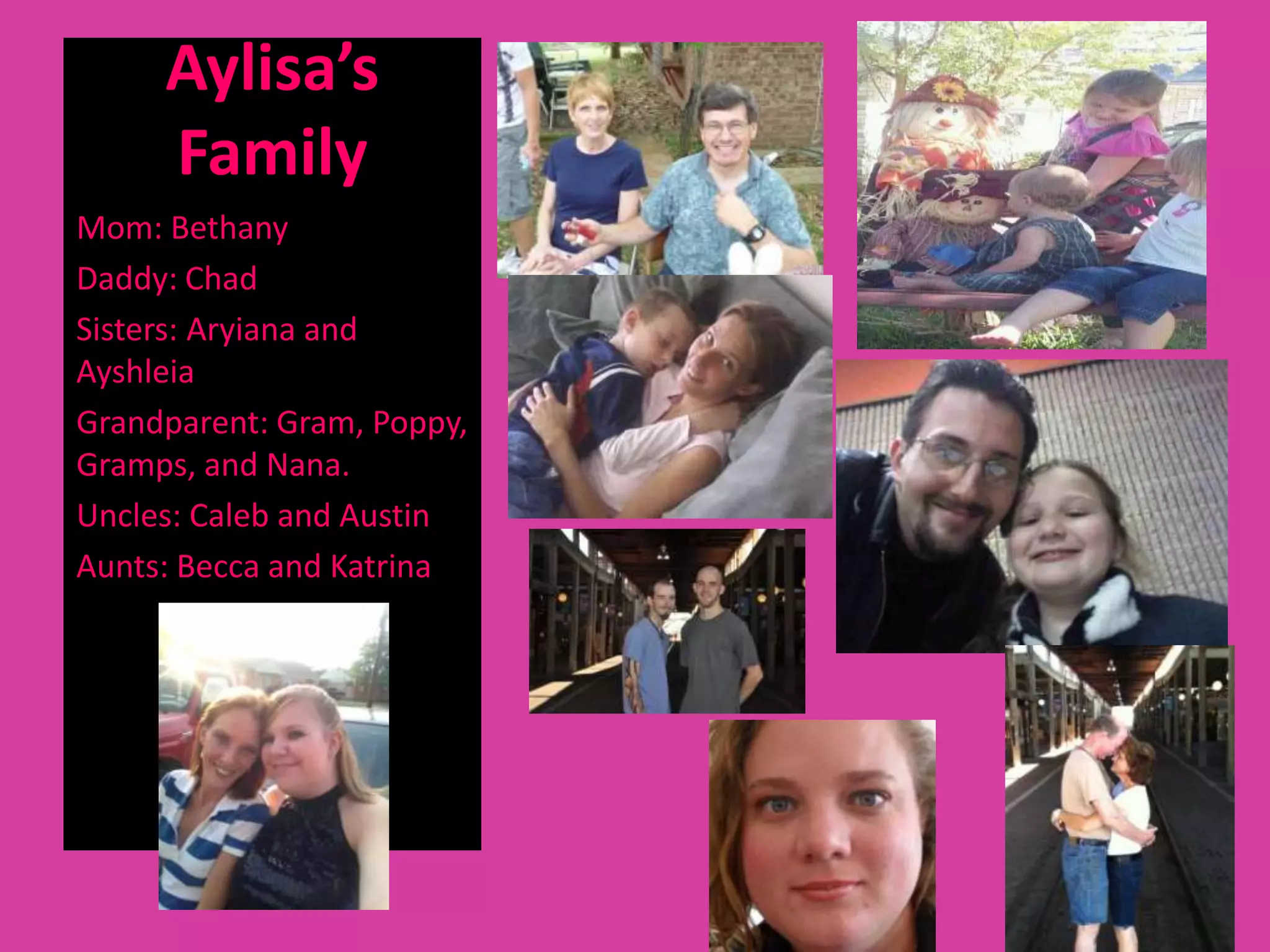Aylisa’s
     Family
Mom: Bethany
Daddy: Chad
Sisters: Aryiana and
Ayshleia
Grandparent: Gram, Poppy,
Gramps, and Nana.
Uncles: Caleb and Austin
Aunts: Becca and Katrina
 