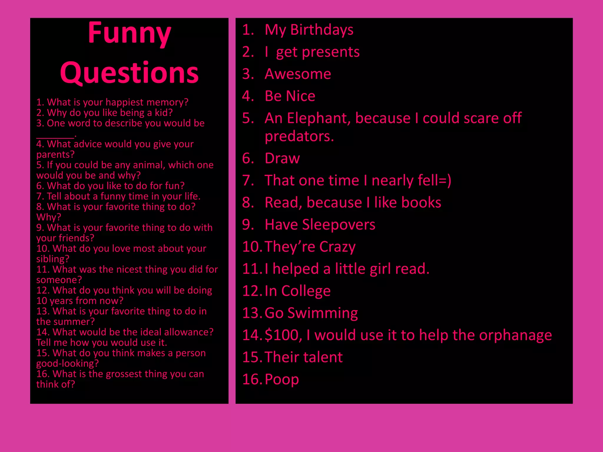 Funny                                 1.
                                            2.
                                               My Birthdays
                                               I get presents
     Questions                              3. Awesome
1. What is your happiest memory?            4. Be Nice
2. Why do you like being a kid?
3. One word to describe you would be        5. An Elephant, because I could scare off
_______.
4. What advice would you give your
                                               predators.
parents?
5. If you could be any animal, which one    6. Draw
would you be and why?
6. What do you like to do for fun?          7. That one time I nearly fell=)
7. Tell about a funny time in your life.
8. What is your favorite thing to do?       8. Read, because I like books
Why?
9. What is your favorite thing to do with   9. Have Sleepovers
your friends?
10. What do you love most about your        10.They’re Crazy
sibling?
11. What was the nicest thing you did for   11.I helped a little girl read.
someone?
12. What do you think you will be doing
10 years from now?
                                            12.In College
13. What is your favorite thing to do in
the summer?
                                            13.Go Swimming
14. What would be the ideal allowance?      14.$100, I would use it to help the orphanage
Tell me how you would use it.
15. What do you think makes a person
good-looking?                               15.Their talent
16. What is the grossest thing you can
think of?                                   16.Poop
 
