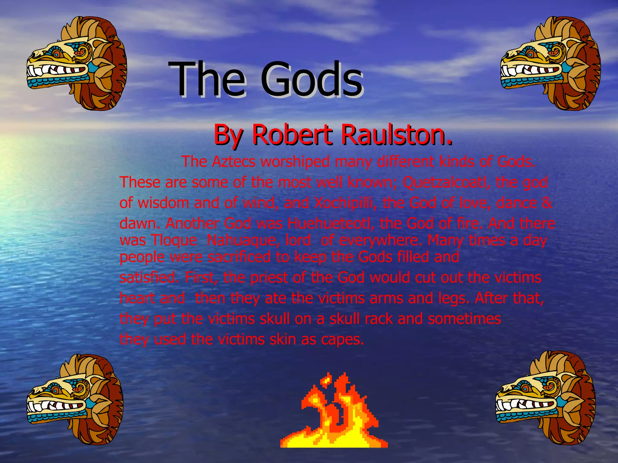 The Gods  By Robert Raulston.  The Aztecs worshiped many different kinds of Gods. These are some of the most well known; Quetzalcoatl, the god of wisdom and of wind, and Xochipilli, the God of love, dance & dawn. Another God was Huehueteotl, the God of fire. And there was Tloque  Nahuaque, lord  of everywhere. Many times a day people were sacrificed to keep the Gods filled and  satisfied. First, the priest of the God would cut out the victims heart and  then they ate the victims arms and legs. After that, they put the victims skull on a skull rack and sometimes they used the victims skin as capes.  