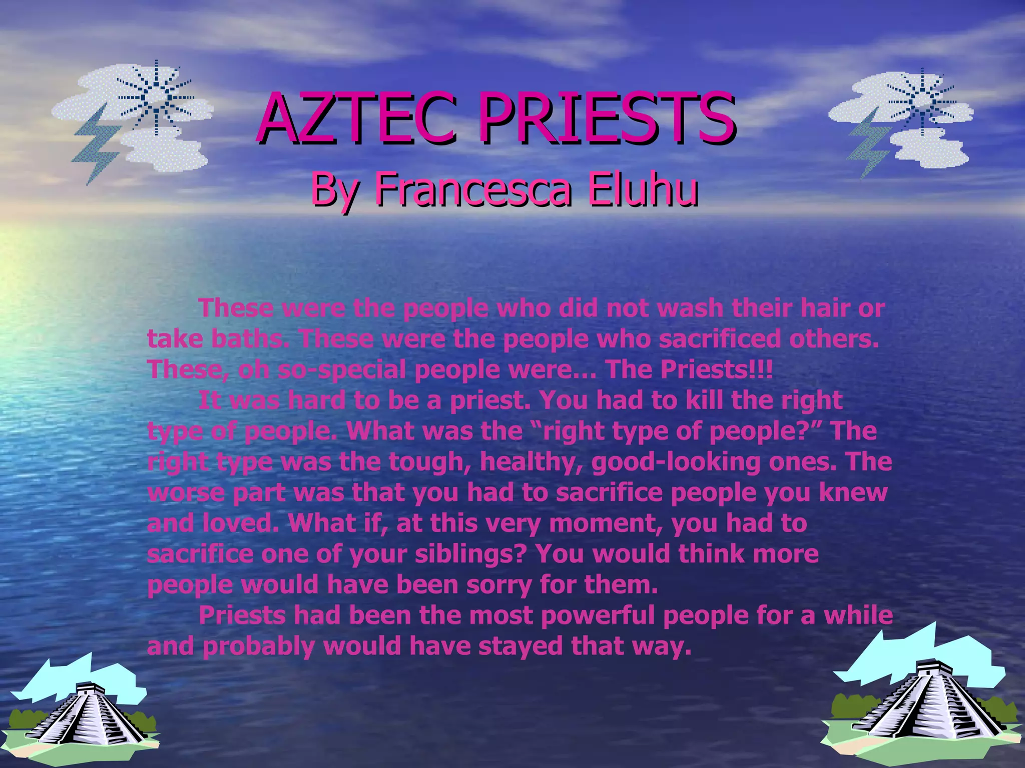 AZTEC PRIESTS By Francesca Eluhu These were the people who did not wash their hair or take baths. These were the people who sacrificed others. These, oh so-special people were… The Priests!!! It was hard to be a priest. You had to kill the right type of people. What was the “right type of people?” The right type was the tough, healthy, good-looking ones. The worse part was that you had to sacrifice people you knew and loved. What if, at this very moment, you had to sacrifice one of your siblings? You would think more people would have been sorry for them.  Priests had been the most powerful people for a while and probably would have stayed that way. 
