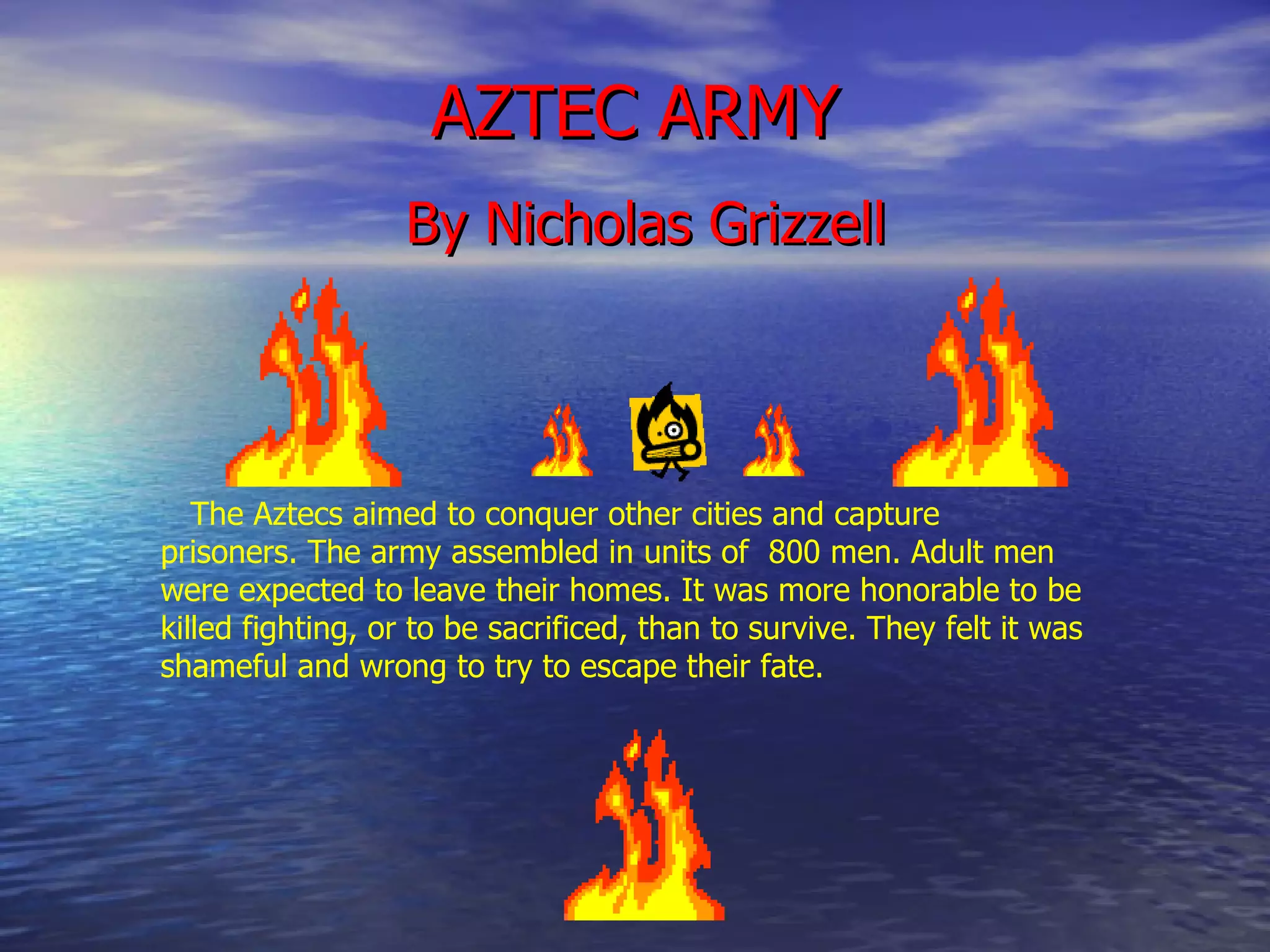 AZTEC ARMY By Nicholas Grizzell The Aztecs aimed to conquer other cities and capture prisoners. The army assembled in units of  800 men. Adult men were expected to leave their homes. It was more honorable to be killed fighting, or to be sacrificed, than to survive. They felt it was shameful and wrong to try to escape their fate.   