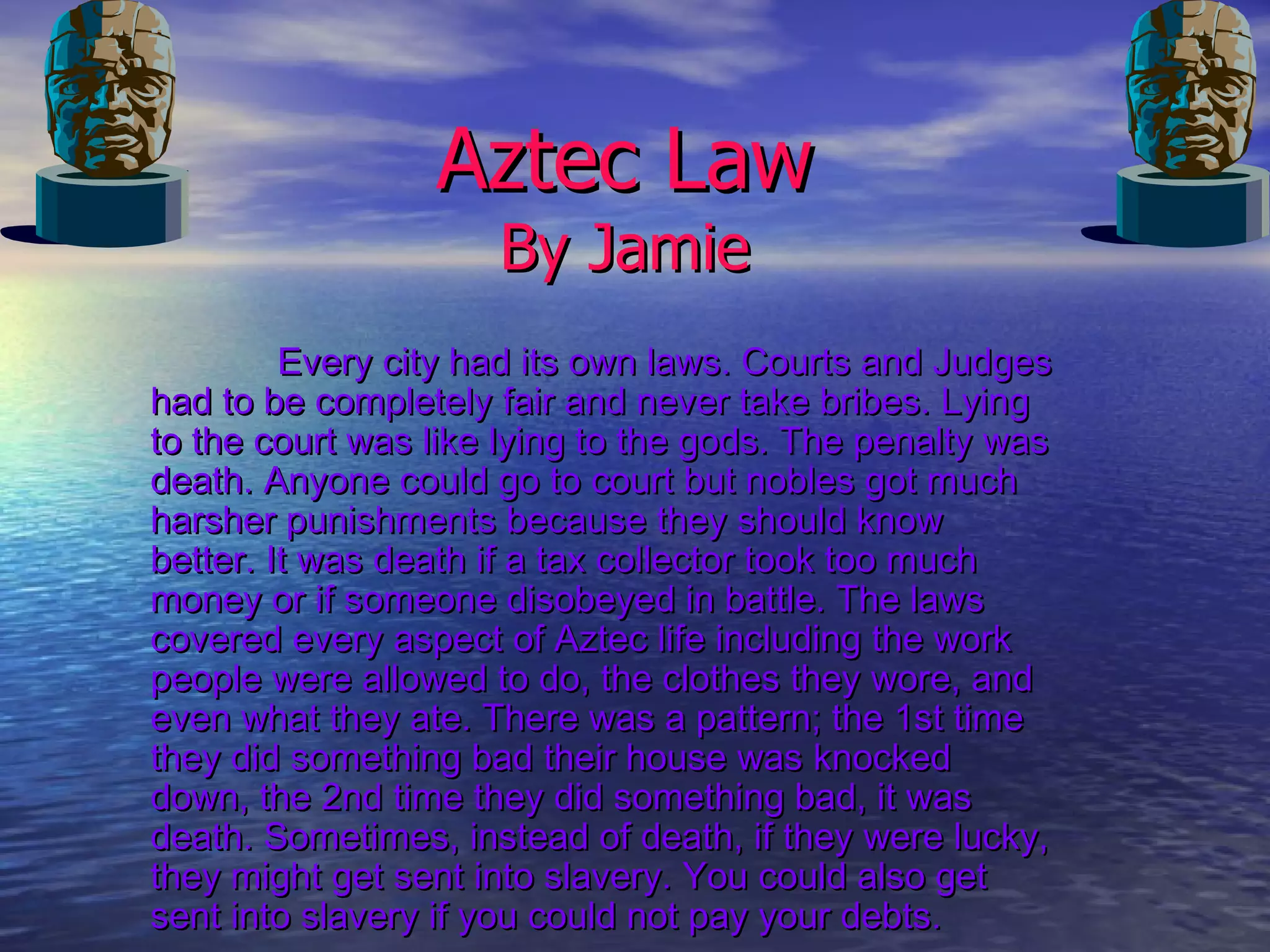 Aztec Law By Jamie Every city had its own laws. Courts and Judges had to be completely fair and never take bribes. Lying to the court was like lying to the gods. The penalty was death. Anyone could go to court but nobles got much harsher punishments because they should know better. It was death if a tax collector took too much money or if someone disobeyed in battle. The laws covered every aspect of Aztec life including the work people were allowed to do, the clothes they wore, and even what they ate. There was a pattern; the 1st time they did something bad their house was knocked down, the 2nd time they did something bad, it was death. Sometimes, instead of death, if they were lucky, they might get sent into slavery. You could also get sent into slavery if you could not pay your debts.   