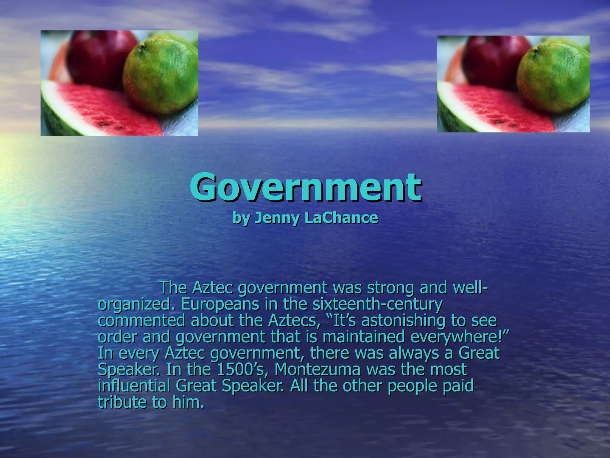 Government by Jenny LaChance The Aztec government was strong and well- organized. Europeans in the sixteenth-century commented about the Aztecs, “It’s astonishing to see order and government that is maintained everywhere!” In every Aztec government, there was always a Great Speaker. In the 1500’s, Montezuma was the most influential Great Speaker. All the other people paid tribute to him. 
