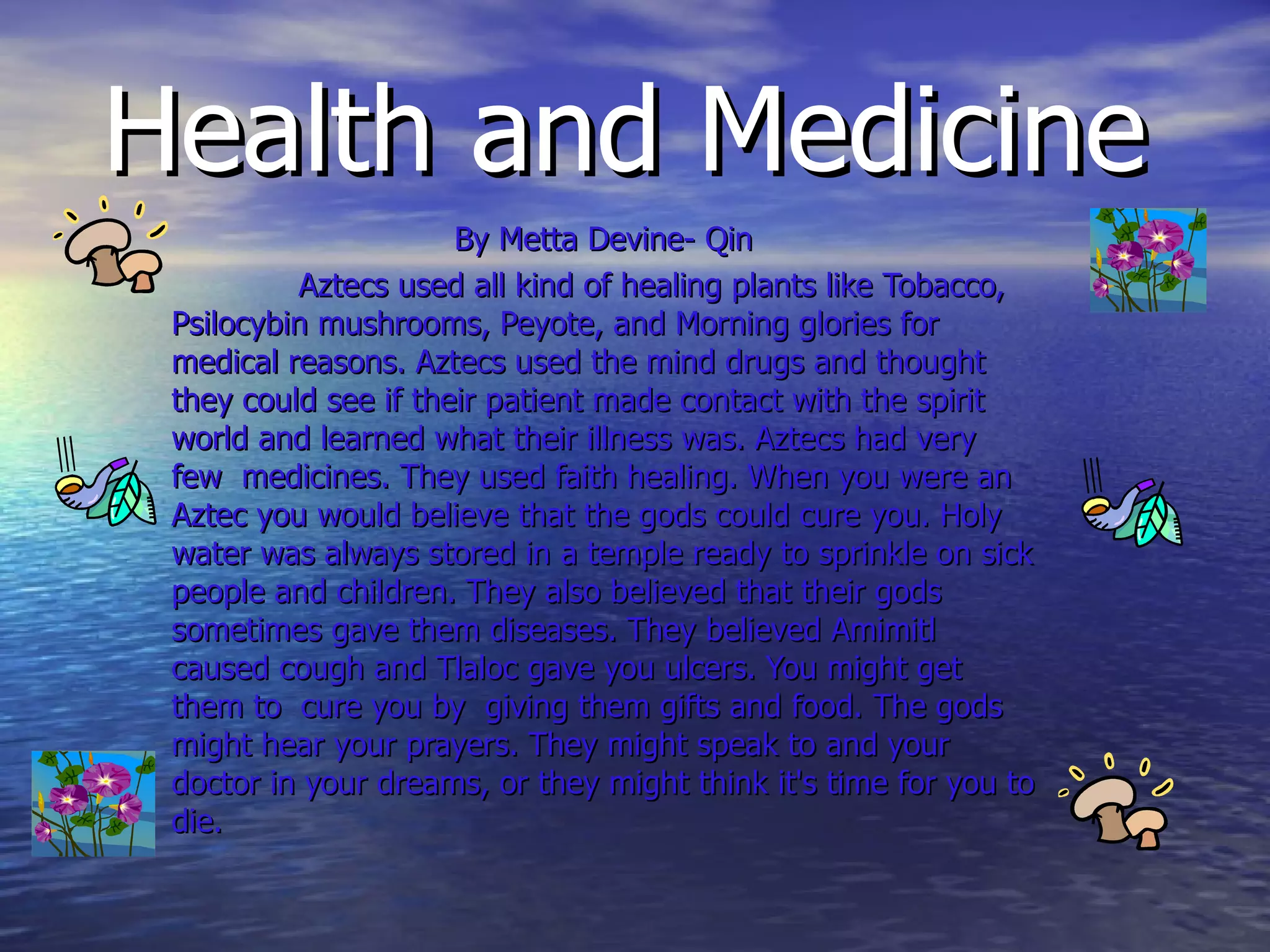 Health and Medicine By Metta Devine- Qin Aztecs used all kind of healing plants like Tobacco, Psilocybin mushrooms, Peyote, and Morning glories for medical reasons. Aztecs used the mind drugs and thought they could see if their patient made contact with the spirit world and learned what their illness was. Aztecs had very few  medicines. They used faith healing. When you were an Aztec you would believe that the gods could cure you. Holy water was always stored in a temple ready to sprinkle on sick people and children. They also believed that their gods sometimes gave them diseases. They believed Amimitl caused cough and Tlaloc gave you ulcers. You might get them to  cure you by  giving them gifts and food. The gods might hear your prayers. They might speak to and your  doctor in your dreams, or they might think it's time for you to die.  
