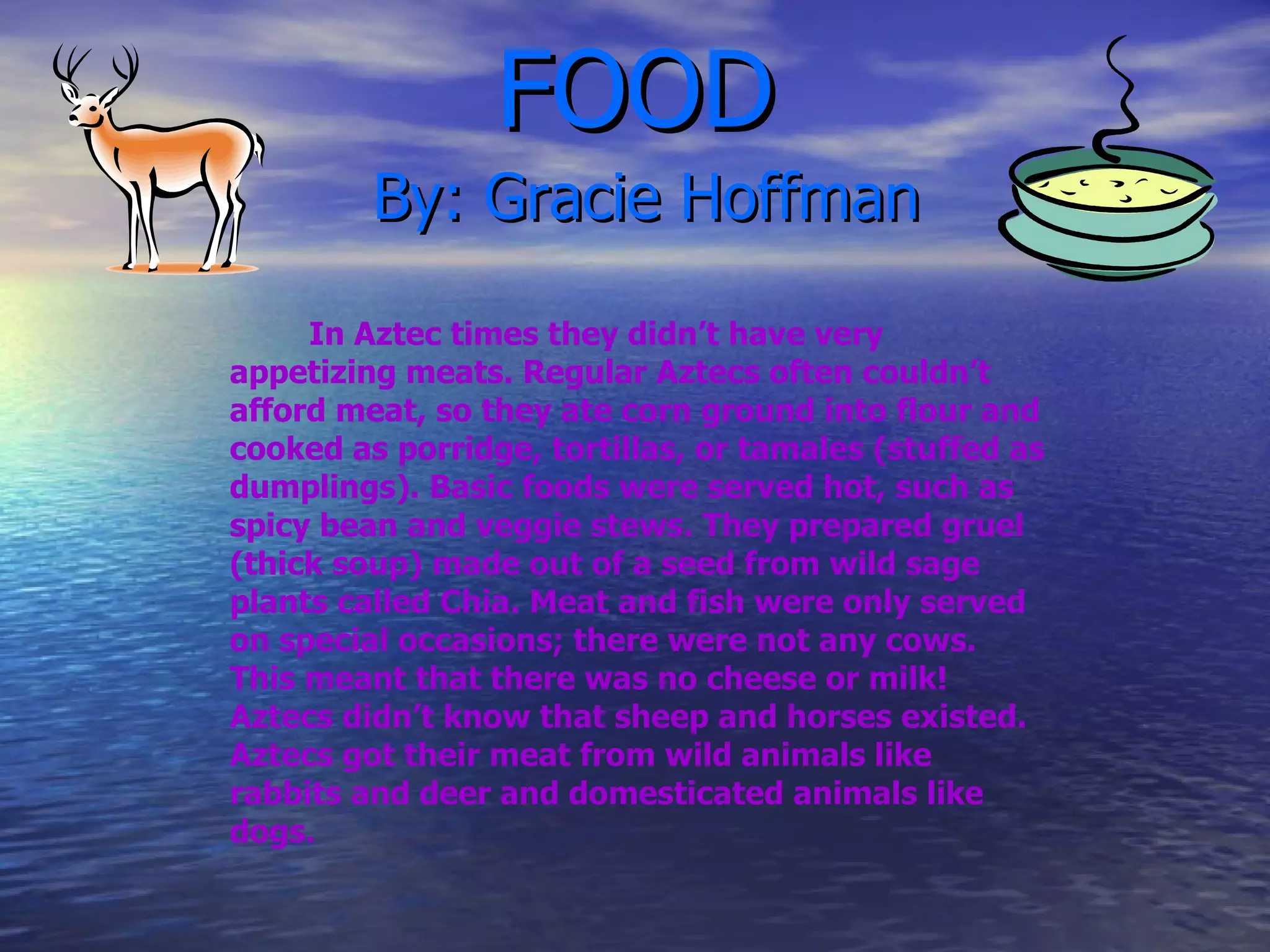 FOOD   By: Gracie Hoffman In Aztec times they didn’t have   very appetizing meats. Regular Aztecs often couldn’t afford meat, so they ate corn ground into flour and cooked as porridge, tortillas, or tamales (stuffed as dumplings). Basic foods were served hot, such as spicy bean and veggie stews. They prepared gruel (thick soup) made out of a seed from wild sage plants called Chia. Meat and fish were only served on special occasions; there were not any cows. This meant that there was no cheese or milk! Aztecs didn’t know that sheep and horses existed. Aztecs got their meat from wild animals like rabbits and deer and domesticated   animals like dogs. 