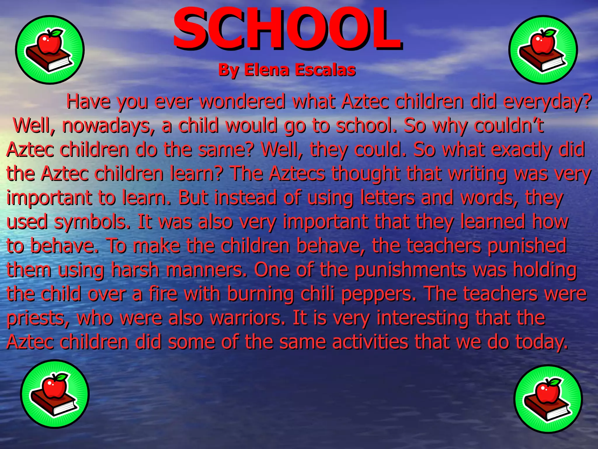 SCHOOL By Elena Escalas Have you ever wondered what Aztec children did everyday?  Well, nowadays, a child would go to school. So why couldn’t Aztec children do the same? Well, they could. So what exactly did the Aztec children learn? The Aztecs thought that writing was very important to learn. But instead of using letters and words, they used symbols. It was also very important that they learned how to behave. To make the children behave, the teachers punished them using harsh manners. One of the punishments was holding the child over a fire with burning chili peppers. The teachers were priests, who were also warriors. It is very interesting that the Aztec children did some of the same activities that we do today.  