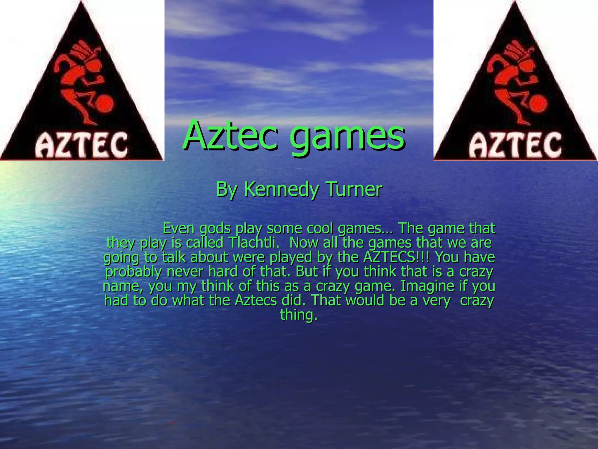 By Kennedy Turner Even gods play some cool games… The game that they play is called Tlachtli.  Now all the games that we are going to talk about were played by the AZTECS!!! You have probably never hard of that. But if you think that is a crazy name, you my think of this as a crazy game. Imagine if you had to do what the Aztecs did. That would be a very  crazy thing. Aztec games   