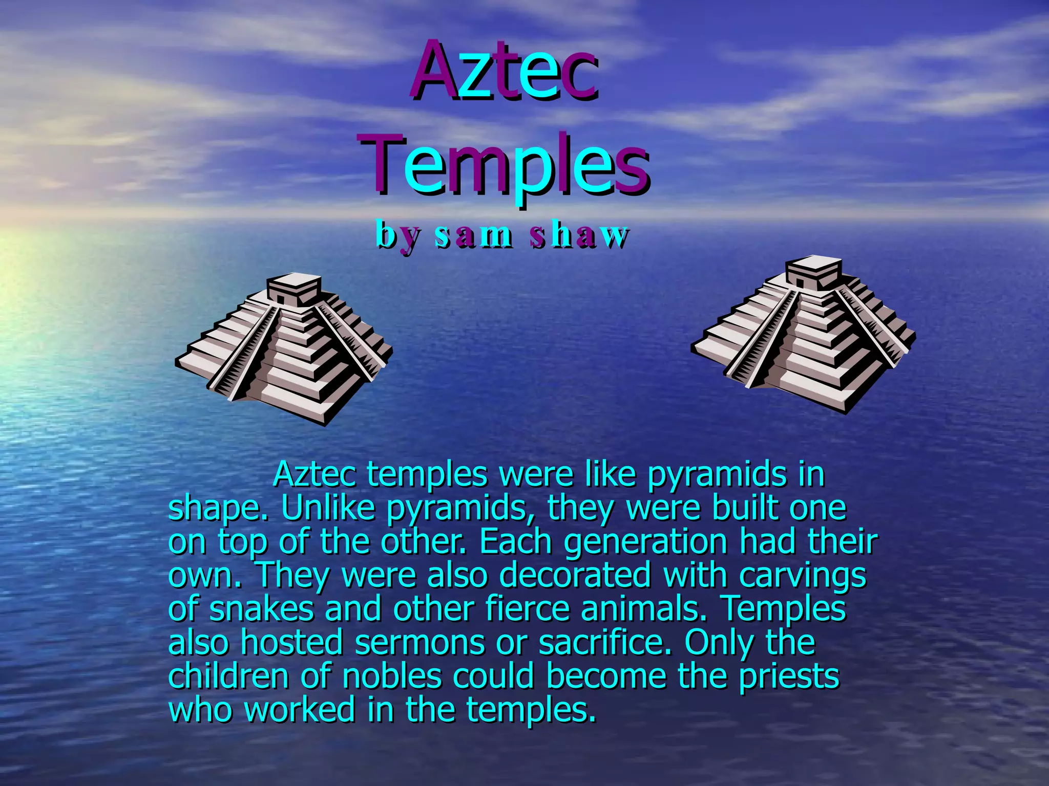 A z t e c T e m p l e s b y  s a m  s h a w Aztec temples were like pyramids in shape. Unlike pyramids, they were built one on top of the other. Each generation had their own. They were also decorated with carvings of snakes and other   fierce animals. Temples also hosted sermons or sacrifice. Only the children of nobles could become the priests who worked in the temples. 