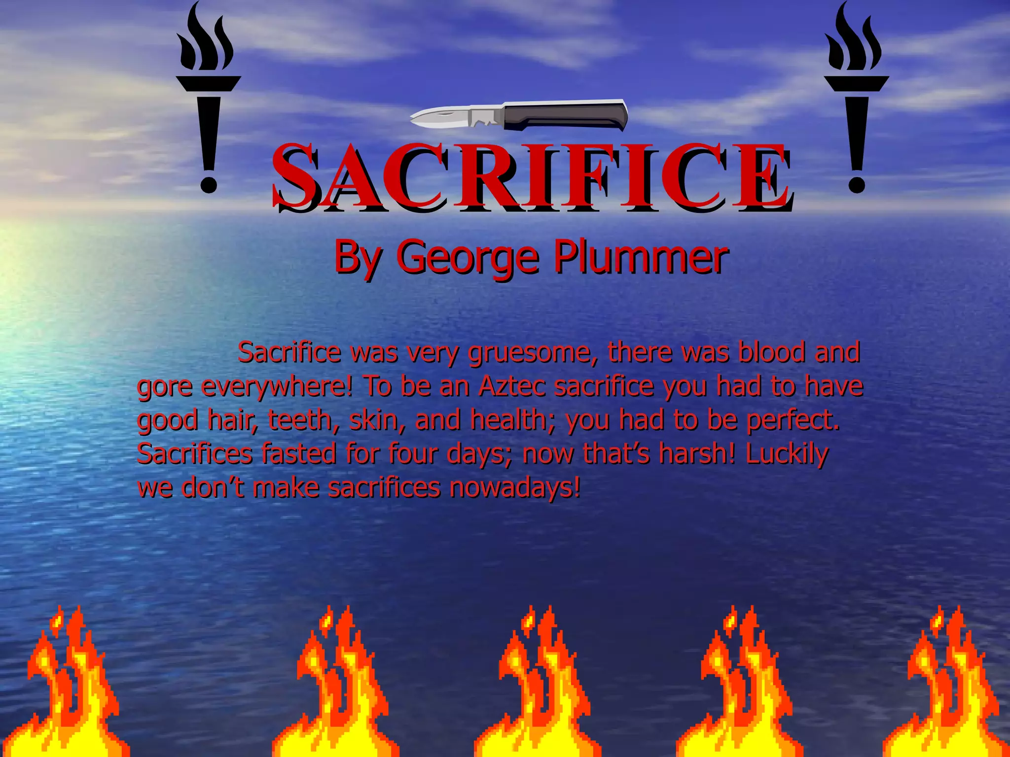 SACRIFICE By George Plummer Sacrifice was very gruesome, there was blood and gore everywhere! To be an Aztec sacrifice you had to have good hair, teeth, skin, and health; you had to be perfect. Sacrifices fasted for four days; now that’s harsh! Luckily we don’t make sacrifices nowadays!  