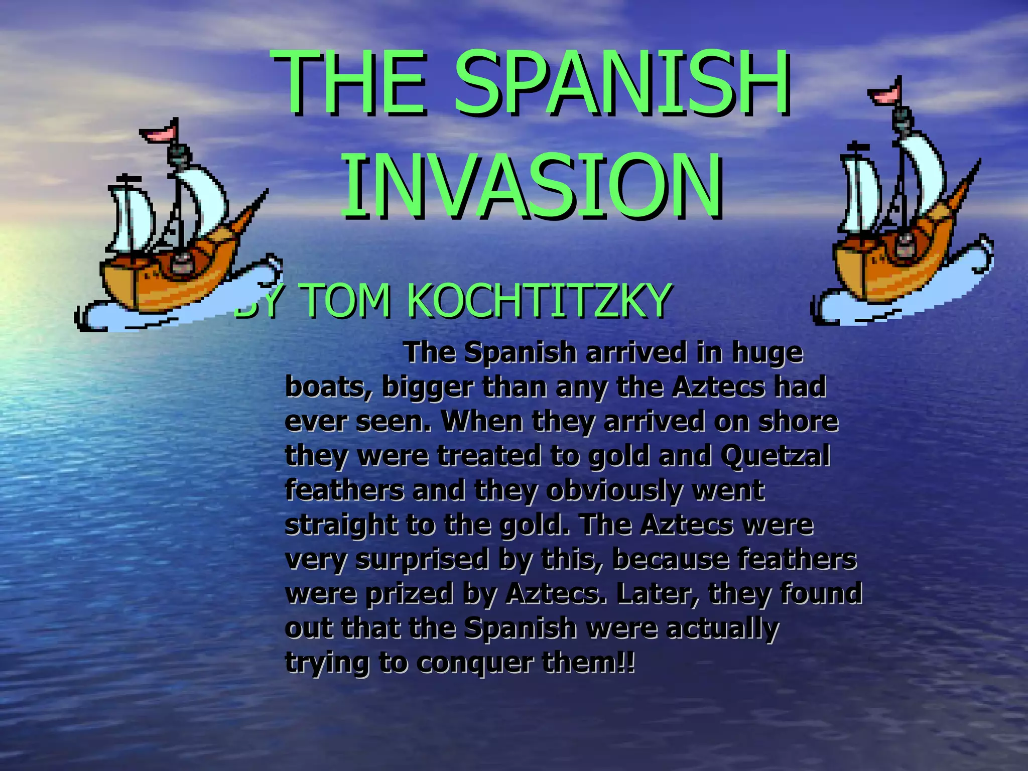 THE SPANISH INVASION BY TOM KOCHTITZKY   The Spanish arrived in huge boats, bigger than any the Aztecs had ever seen. When they arrived on shore they were treated to gold and Quetzal feathers and they obviously went straight to the gold. The Aztecs were very surprised by this, because feathers were prized by Aztecs. Later, they found out that the Spanish were actually trying to conquer them!! 
