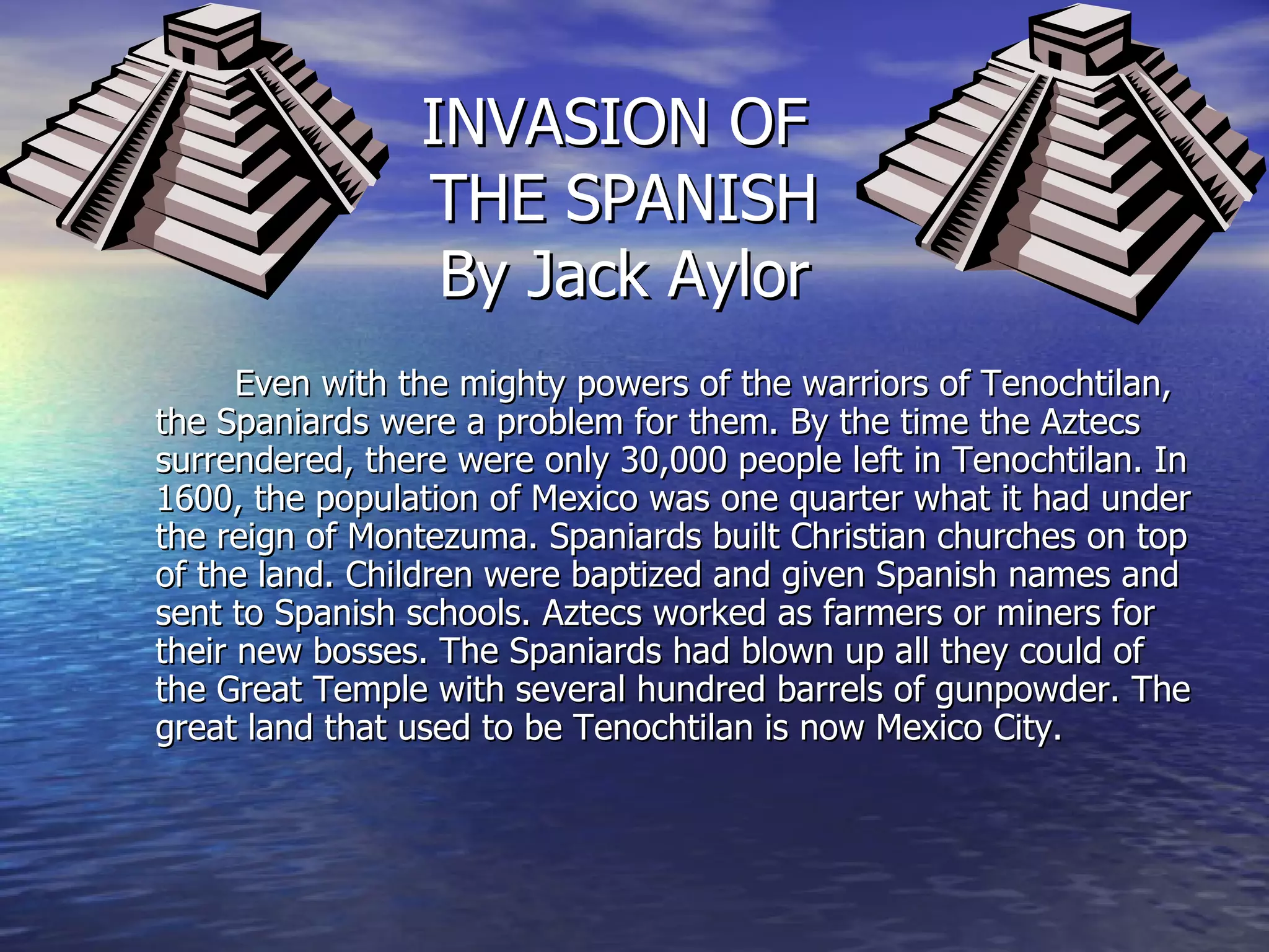 Even with the mighty powers of the warriors of Tenochtilan, the Spaniards were a problem for them. By the time the Aztecs surrendered, there were only 30,000 people left in Tenochtilan. In 1600, the population of Mexico was one quarter what it had under the reign of Montezuma. Spaniards built Christian churches on top of the land. Children were baptized and given Spanish names and sent to Spanish schools. Aztecs worked as farmers or miners for their new bosses. The Spaniards had blown up all they could of the Great Temple with several hundred barrels of gunpowder. The great land that used to be Tenochtilan is now Mexico City. INVASION OF  THE SPANISH By Jack Aylor 