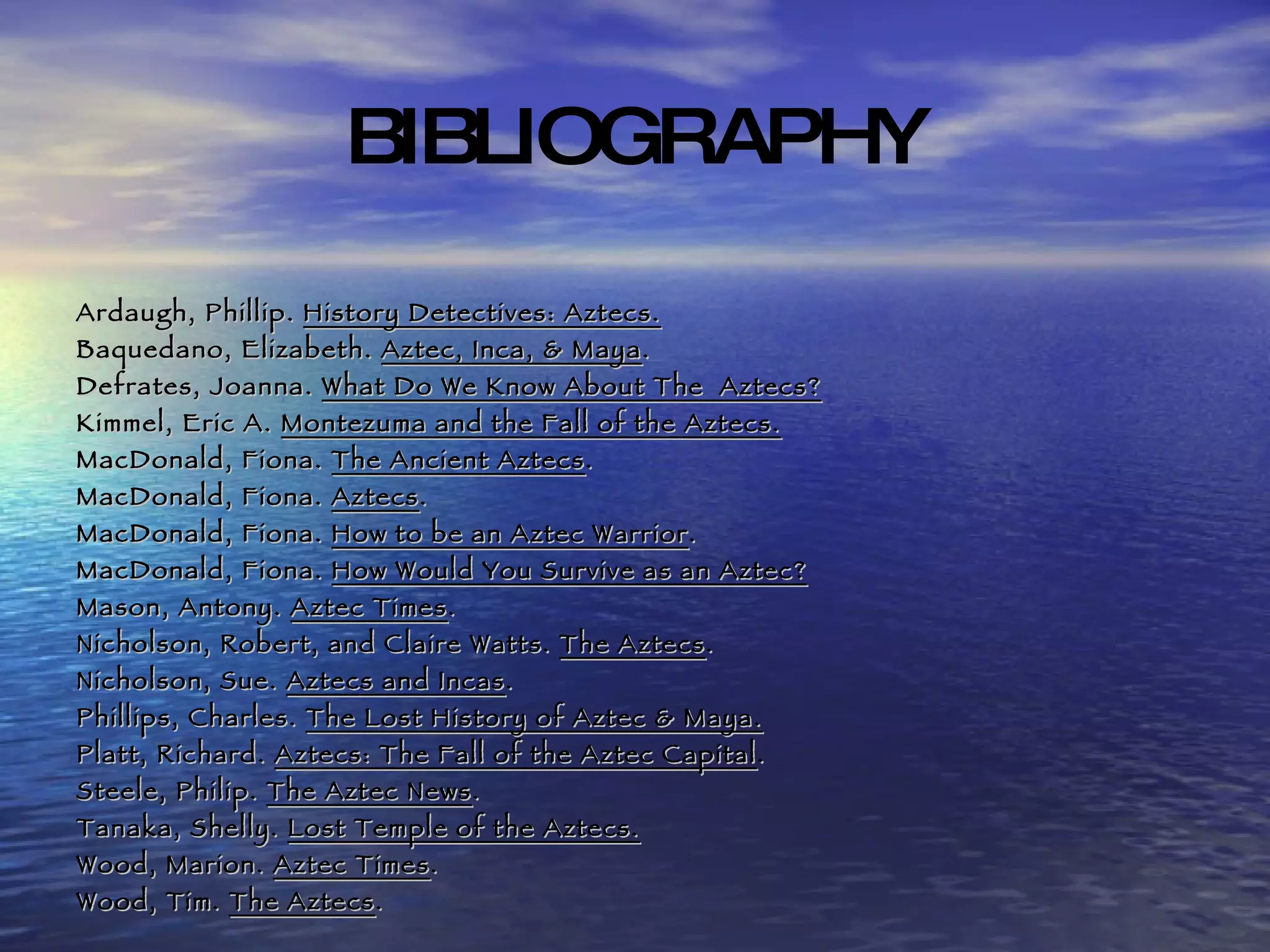 BIBLIOGRAPHY Ardaugh, Phillip.  History Detectives: Aztecs. Baquedano, Elizabeth.  Aztec, Inca, & Maya . Defrates, Joanna.  What Do We Know About The  Aztecs? Kimmel, Eric A.  Montezuma and the Fall of the Aztecs. MacDonald, Fiona.  The Ancient Aztecs . MacDonald, Fiona.  Aztecs . MacDonald, Fiona.  How to be an Aztec Warrior . MacDonald, Fiona.  How Would You Survive as an Aztec? Mason, Antony.  Aztec Times . Nicholson, Robert, and Claire Watts.  The Aztecs . Nicholson, Sue.  Aztecs and Incas . Phillips, Charles.  The Lost History of Aztec & Maya. Platt, Richard.  Aztecs: The Fall of the Aztec Capital . Steele, Philip.  The Aztec News . Tanaka, Shelly.  Lost Temple of the Aztecs. Wood, Marion.  Aztec Times . Wood, Tim.  The Aztecs . 