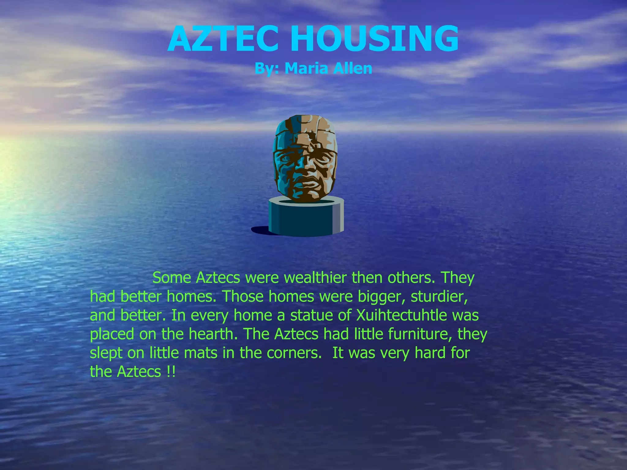 AZTEC HOUSING By: Maria Allen Some Aztecs were wealthier then others. They had better homes. Those homes were bigger, sturdier, and better. In every home a statue of Xuihtectuhtle was placed on the hearth. The Aztecs had little furniture, they slept on little mats in the corners.  It was very hard for the Aztecs !! 