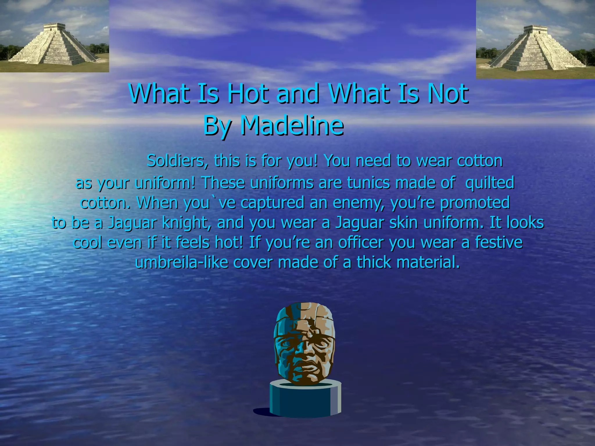 What Is Hot and What Is Not By Madeline  Soldiers, this is for you! You need to wear cotton  as your uniform! These uniforms are tunics made of  quilted  cotton. When you`ve captured an enemy, you’re promoted  to be a Jaguar knight, and you wear a Jaguar skin uniform. It looks cool even if it feels hot! If you’re an officer you wear a festive umbreila-like cover made of a thick material. 