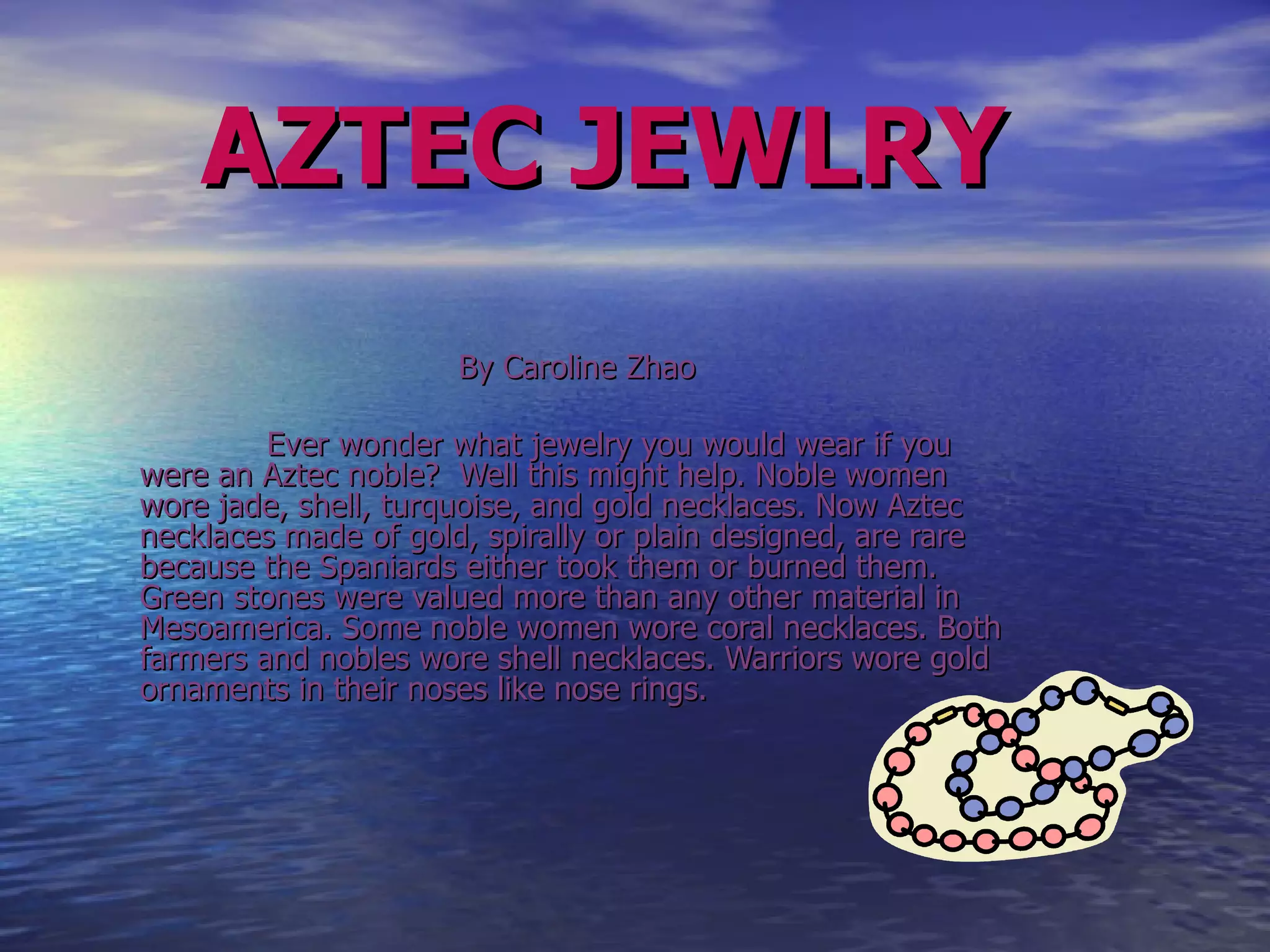 AZTEC   JEWLRY By Caroline Zhao Ever wonder what jewelry you would wear if you were an Aztec noble?  Well this might help. Noble women wore jade, shell, turquoise, and gold necklaces. Now Aztec necklaces made of gold, spirally or plain designed, are rare because the Spaniards either took them or burned them. Green stones were valued more than any other material in Mesoamerica. Some noble women wore coral necklaces. Both farmers and nobles wore shell necklaces. Warriors wore gold ornaments in their noses like nose rings.  