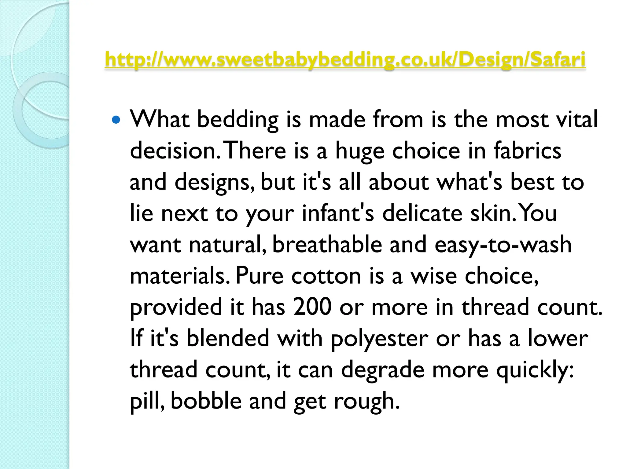 http://www.sweetbabybedding.co.uk/Design/Safari

   What bedding is made from is the most vital
    decision. There is a huge choice in fabrics
    and designs, but it's all about what's best to
    lie next to your infant's delicate skin.You
    want natural, breathable and easy-to-wash
    materials. Pure cotton is a wise choice,
    provided it has 200 or more in thread count.
    If it's blended with polyester or has a lower
    thread count, it can degrade more quickly:
    pill, bobble and get rough.
 