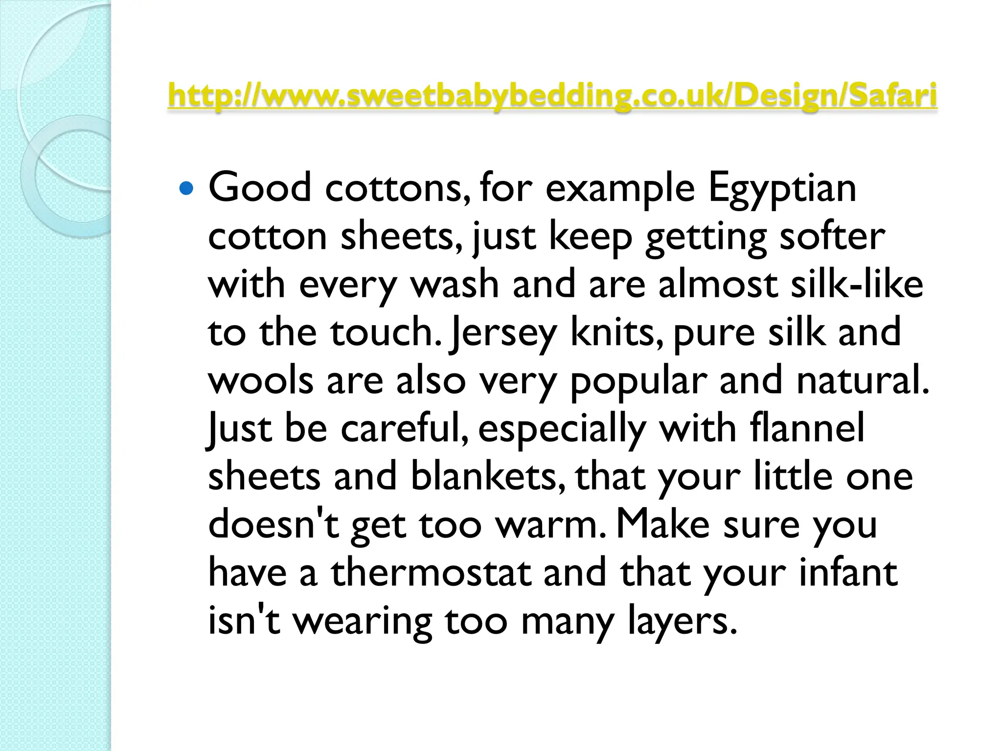 http://www.sweetbabybedding.co.uk/Design/Safari

   Good cottons, for example Egyptian
    cotton sheets, just keep getting softer
    with every wash and are almost silk-like
    to the touch. Jersey knits, pure silk and
    wools are also very popular and natural.
    Just be careful, especially with flannel
    sheets and blankets, that your little one
    doesn't get too warm. Make sure you
    have a thermostat and that your infant
    isn't wearing too many layers.
 