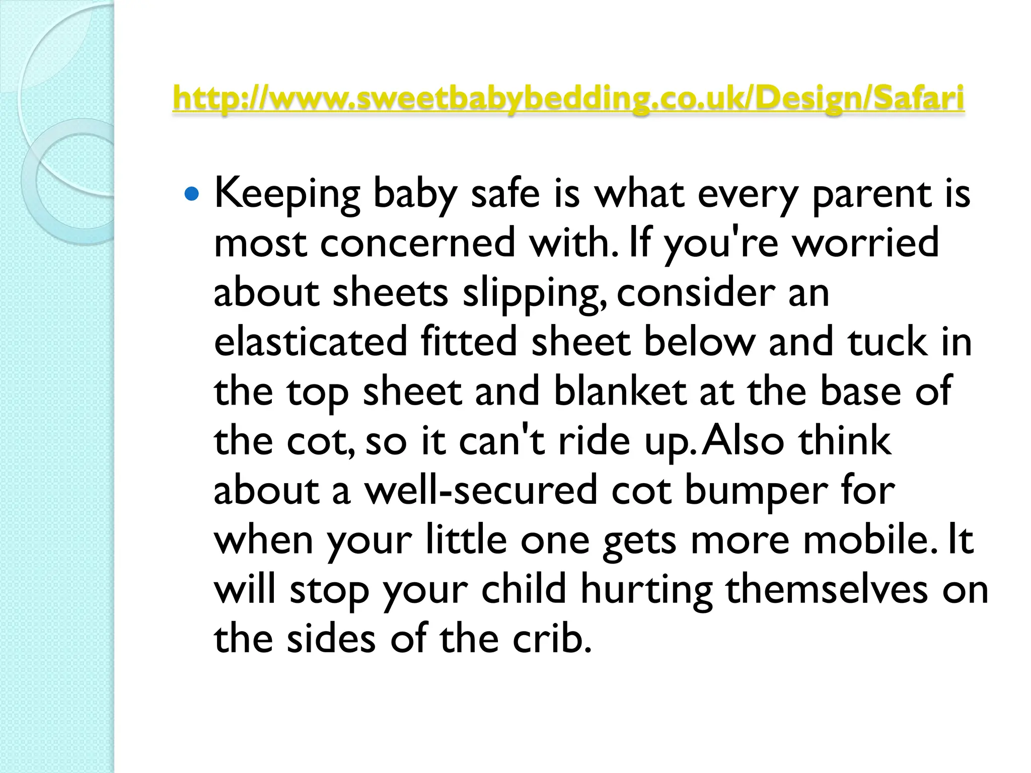 http://www.sweetbabybedding.co.uk/Design/Safari

   Keeping baby safe is what every parent is
    most concerned with. If you're worried
    about sheets slipping, consider an
    elasticated fitted sheet below and tuck in
    the top sheet and blanket at the base of
    the cot, so it can't ride up. Also think
    about a well-secured cot bumper for
    when your little one gets more mobile. It
    will stop your child hurting themselves on
    the sides of the crib.
 