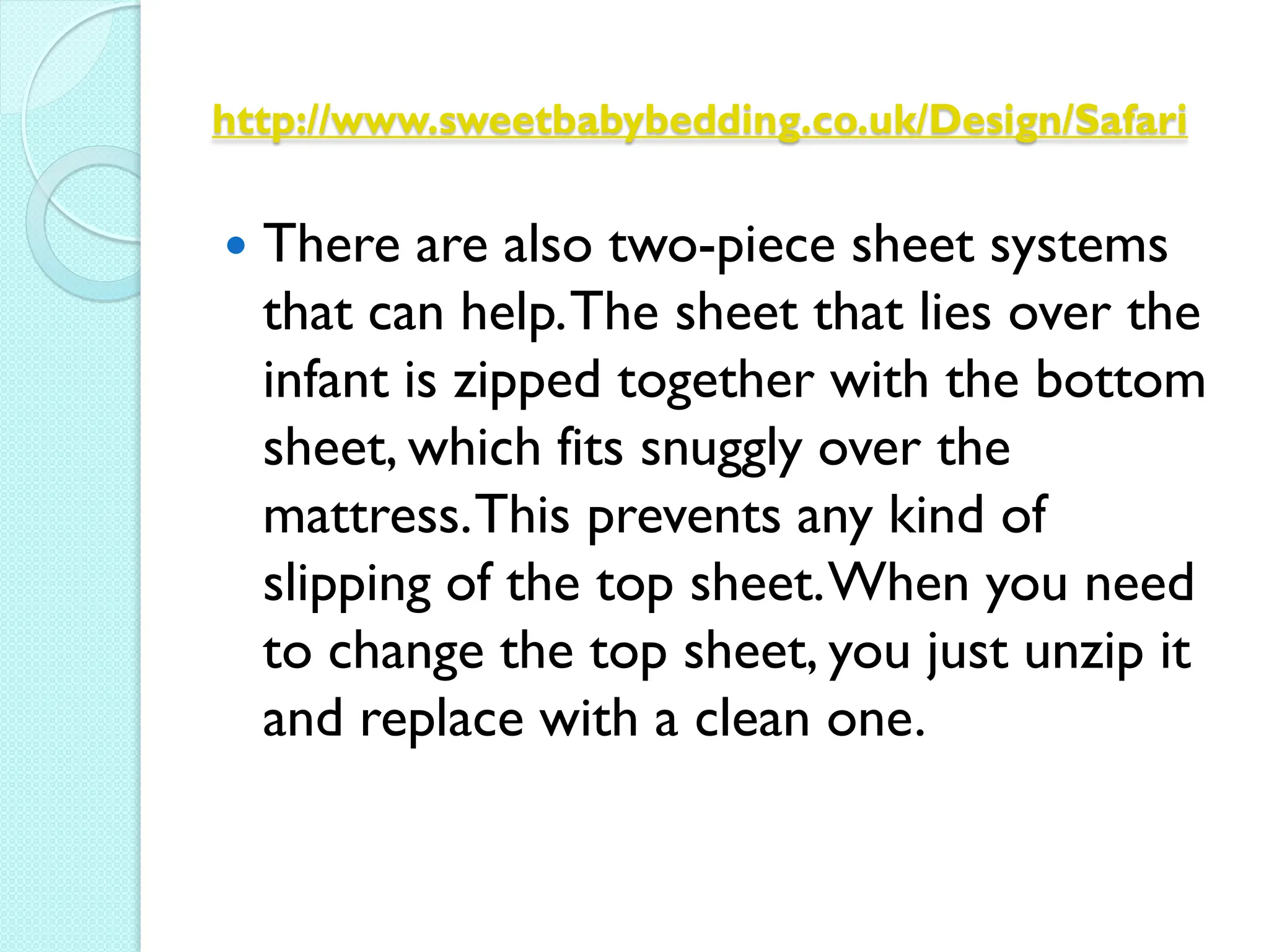 http://www.sweetbabybedding.co.uk/Design/Safari


   There are also two-piece sheet systems
    that can help. The sheet that lies over the
    infant is zipped together with the bottom
    sheet, which fits snuggly over the
    mattress. This prevents any kind of
    slipping of the top sheet. When you need
    to change the top sheet, you just unzip it
    and replace with a clean one.
 