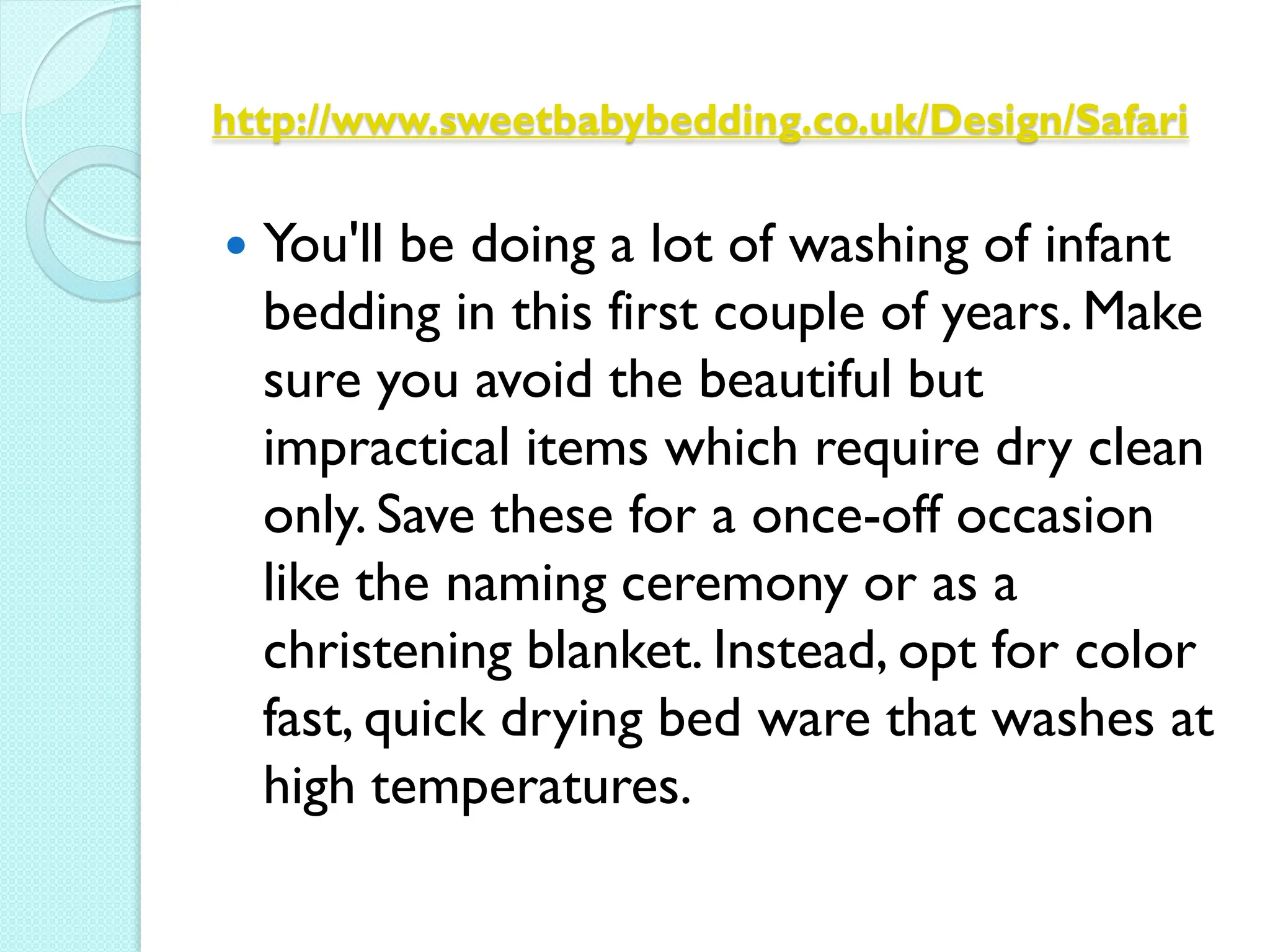 http://www.sweetbabybedding.co.uk/Design/Safari


   You'll be doing a lot of washing of infant
    bedding in this first couple of years. Make
    sure you avoid the beautiful but
    impractical items which require dry clean
    only. Save these for a once-off occasion
    like the naming ceremony or as a
    christening blanket. Instead, opt for color
    fast, quick drying bed ware that washes at
    high temperatures.
 