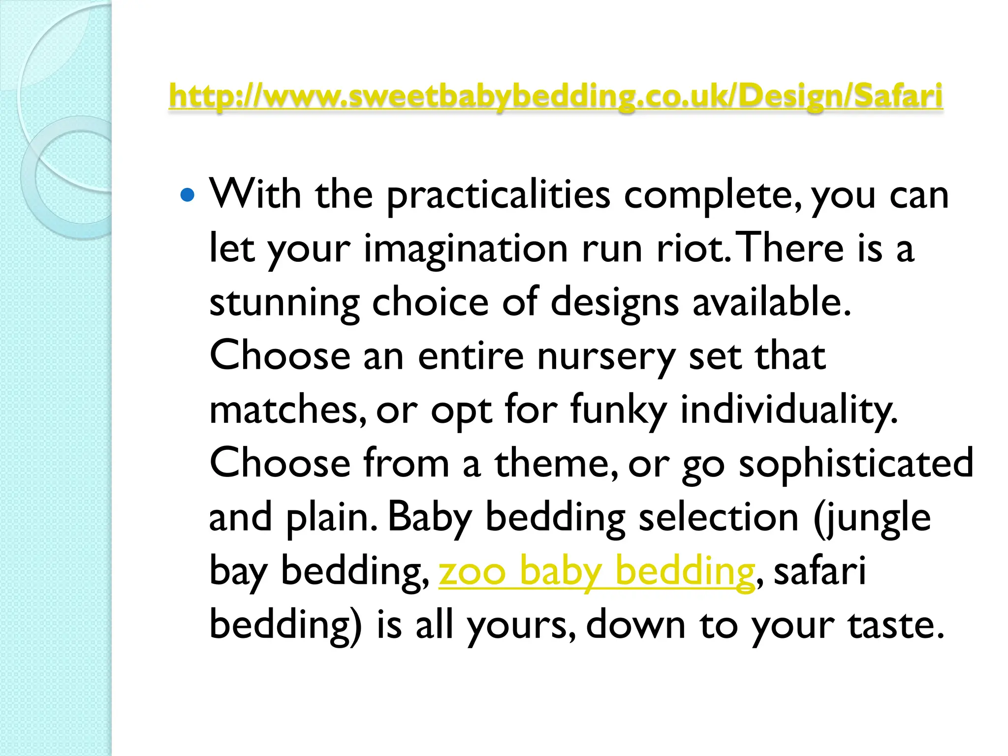 http://www.sweetbabybedding.co.uk/Design/Safari


   With the practicalities complete, you can
    let your imagination run riot. There is a
    stunning choice of designs available.
    Choose an entire nursery set that
    matches, or opt for funky individuality.
    Choose from a theme, or go sophisticated
    and plain. Baby bedding selection (jungle
    bay bedding, zoo baby bedding, safari
    bedding) is all yours, down to your taste.
 