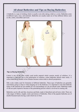 All about Bathrobes and Tips on Buying Bathrobes
A bathrobe is a type of clothing which is usually worn after taking a bath or a swim. Bathrobes come
in different types, sizes, and materials. Bathrobes are usually made out of four different fabrics such
as silk, cotton, microfiber and wool.
Tips on Buying Bathrobes
Cotton is one of the most widely used textile material which consists mostly of cellulose. It is
important to note that due to the polarization of cellulose, cotton bathrobes absorb water easily. A
cotton bathrobe is suitable in hot climates because cotton tends to absorb perspiration.
Silk is also widely used for formation of different bathrobes. These type of bathrobes are generally
used before going to sleep or when hanging out in the bedroom. It is important to note that bathrobe
made of silk material are not suitable for wet surroundings as it do not absorb water. Bathrobes made
of silk are quite expensive because of the painstaking process which is involved in creating silk.
Bathrobes can be silk and thin, luxurious and thick, made of absorbent and soft terry cloth. There are
wide ranges of fabrics, lengths, styles and choices of bathrobes. Most of the popular bathrobes are of
double-breasted styles having a sash which ties in front.
 